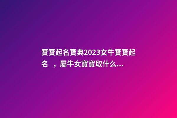 寶寶起名寶典2023女牛寶寶起名，屬牛女寶寶取什么名字好（屬牛寶寶女孩取名大全2023款）